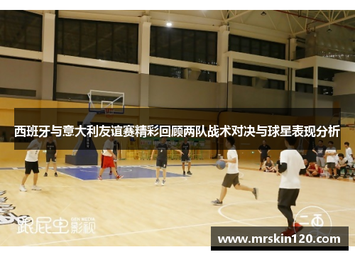 西班牙与意大利友谊赛精彩回顾两队战术对决与球星表现分析