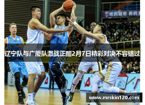 辽宁队与广厦队激战正酣2月7日精彩对决不容错过