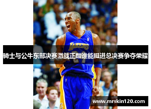 骑士与公牛东部决赛激战正酣谁能挺进总决赛争夺荣耀